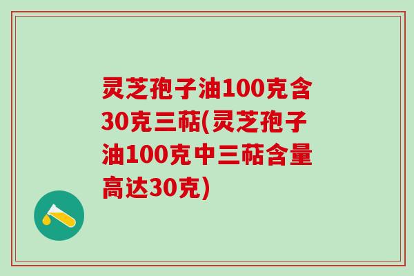 灵芝孢子油100克含30克三萜(灵芝孢子油100克中三萜含量高达30克)