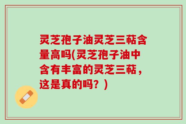 灵芝孢子油灵芝三萜含量高吗(灵芝孢子油中含有丰富的灵芝三萜，这是真的吗？)