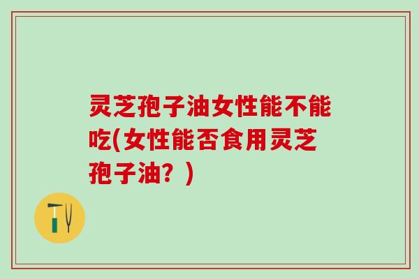 灵芝孢子油女性能不能吃(女性能否食用灵芝孢子油？)