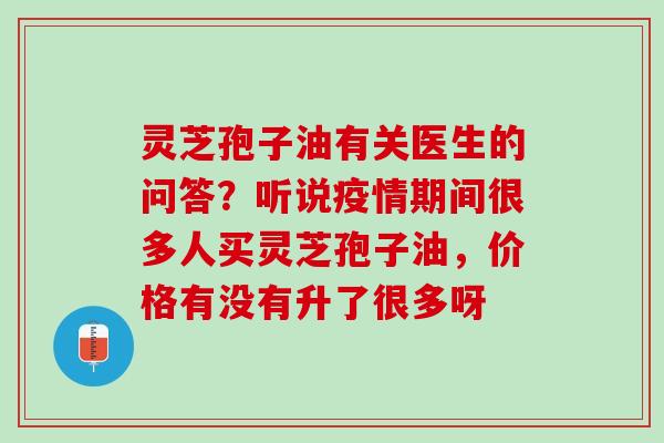 灵芝孢子油有关医生的问答？听说疫情期间很多人买灵芝孢子油，价格有没有升了很多呀