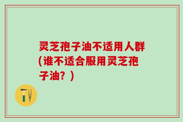 灵芝孢子油不适用人群(谁不适合服用灵芝孢子油？)