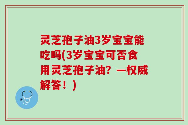 灵芝孢子油3岁宝宝能吃吗(3岁宝宝可否食用灵芝孢子油?—权威解答!) 灵芝孢子油3岁宝宝能吃吗(3岁宝宝可否食用灵芝孢子油?—权威解答!)