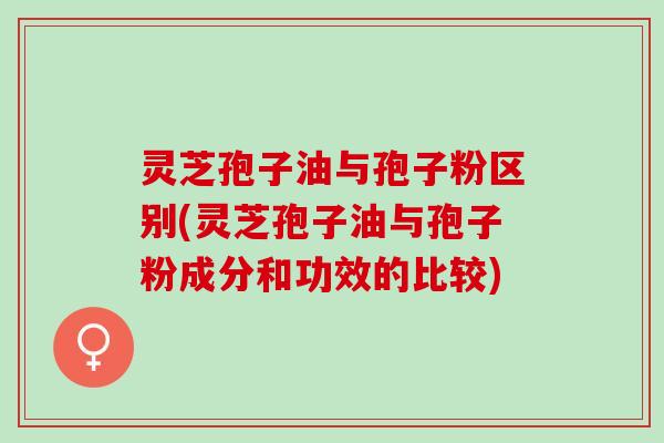 灵芝孢子油与孢子粉区别(灵芝孢子油与孢子粉成分和功效的比较) 灵芝孢子油与孢子粉区别(灵芝孢子油与孢子粉成分和功效的比较)
