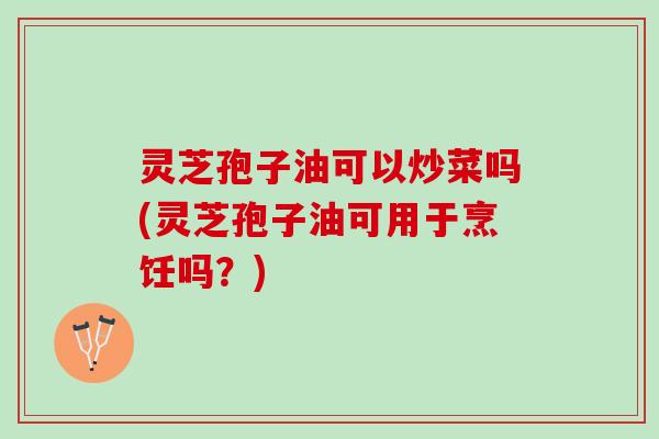 灵芝孢子油可以炒菜吗(灵芝孢子油可用于烹饪吗？)
