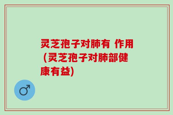 灵芝孢子对肺有 作用 (灵芝孢子对肺部健康有益)