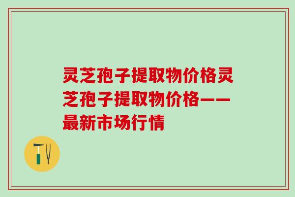 灵芝孢子提取物价格灵芝孢子提取物价格——最新市场行情