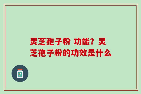 灵芝孢子粉 功能？灵芝孢子粉的功效是什么