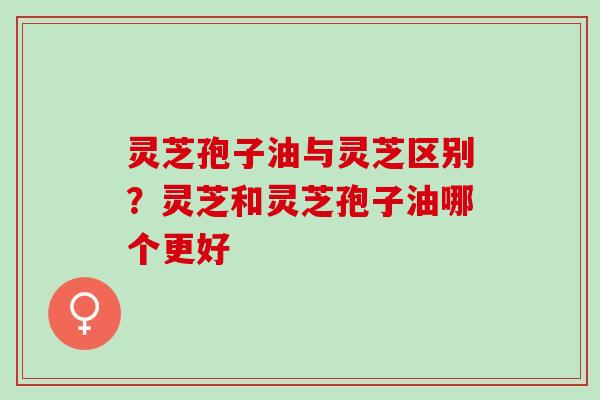 灵芝孢子油与灵芝区别？灵芝和灵芝孢子油哪个更好