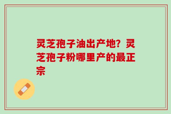 灵芝孢子油出产地?灵芝孢子粉哪里产的正宗 灵芝孢子油出产地?灵芝孢子粉哪里产的正宗