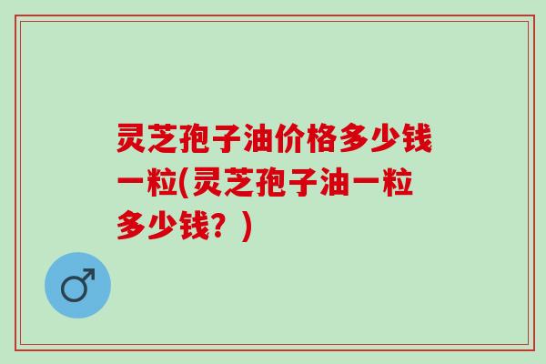 灵芝孢子油价格多少钱一粒(灵芝孢子油一粒多少钱？)