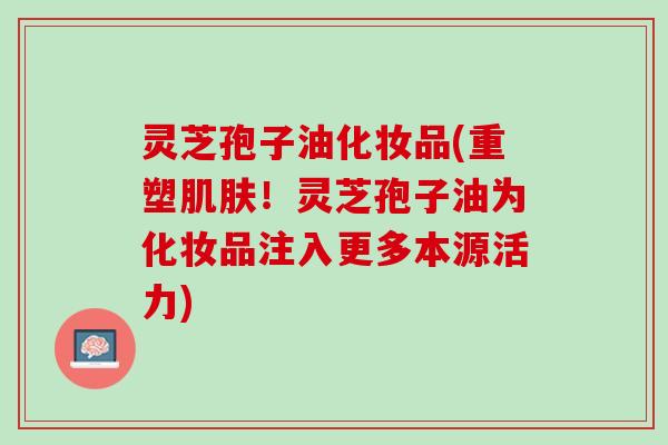 灵芝孢子油化妆品(重塑肌肤！灵芝孢子油为化妆品注入更多本源活力)