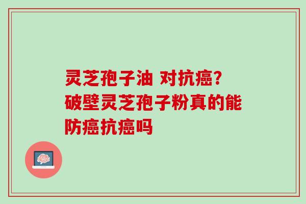 灵芝孢子油 对抗癌？破壁灵芝孢子粉真的能防癌抗癌吗
