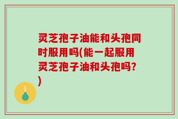 灵芝孢子油能和头孢同时服用吗(能一起服用灵芝孢子油和头孢吗?) 灵芝孢子油能和头孢同时服用吗(能一起服用灵芝孢子油和头孢吗?)