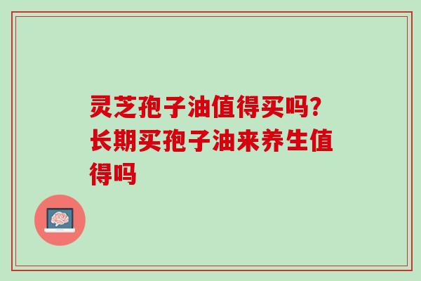 灵芝孢子油值得买吗？长期买孢子油来养生值得吗