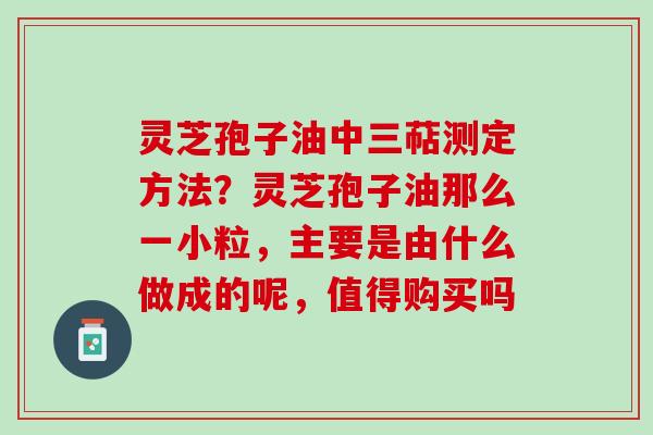 灵芝孢子油中三萜测定方法？灵芝孢子油那么一小粒，主要是由什么做成的呢，值得购买吗