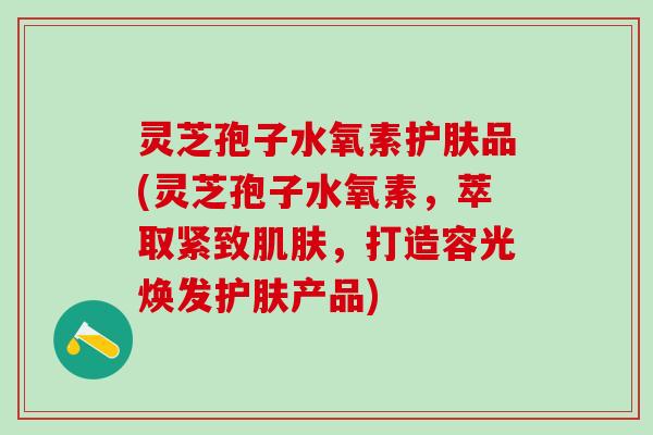灵芝孢子水氧素护肤品(灵芝孢子水氧素,萃取紧致,打造容光焕发护肤产品) 灵芝孢子水氧素护肤品(灵芝孢子水氧素,萃取紧致,打造容光焕发护肤产品)