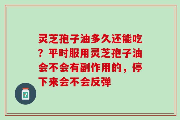 灵芝孢子油多久还能吃?平时服用灵芝孢子油会不会有副作用的,停下来会不会反弹 灵芝孢子油多久还能吃?平时服用灵芝孢子油会不会有副作用的,停下来会不会反弹