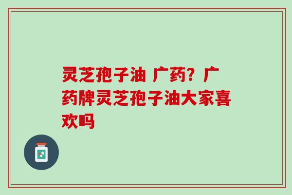 灵芝孢子油 广药？广药牌灵芝孢子油大家喜欢吗