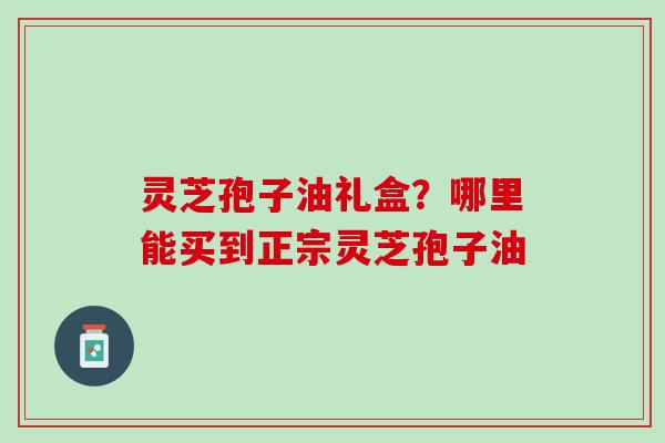 灵芝孢子油礼盒?哪里能买到正宗灵芝孢子油 灵芝孢子油礼盒?哪里能买到正宗灵芝孢子油