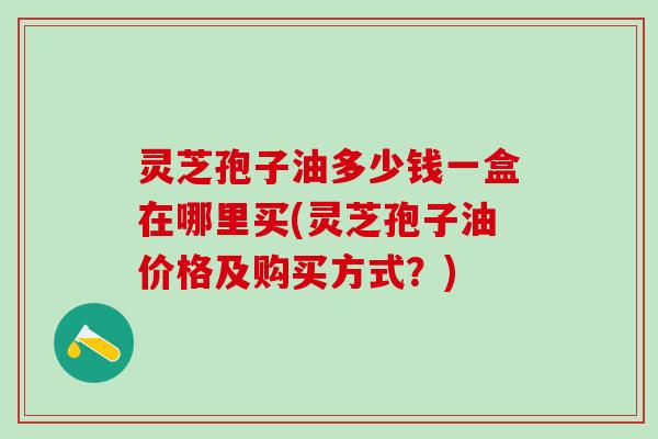 灵芝孢子油多少钱一盒在哪里买(灵芝孢子油价格及购买方式?) 灵芝孢子油多少钱一盒在哪里买(灵芝孢子油价格及购买方式?)