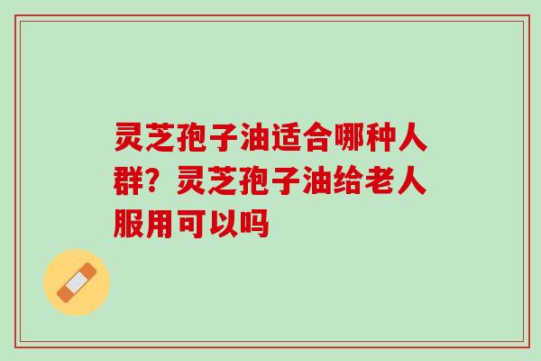 灵芝孢子油适合哪种人群？灵芝孢子油给老人服用可以吗
