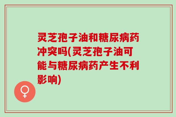 灵芝孢子油和糖尿病药冲突吗(灵芝孢子油可能与糖尿病药产生不利影响)
