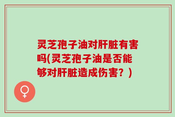 灵芝孢子油对肝脏有害吗(灵芝孢子油是否能够对肝脏造成伤害？)