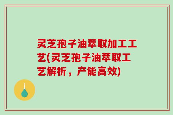灵芝孢子油萃取加工工艺(灵芝孢子油萃取工艺解析，产能高效)