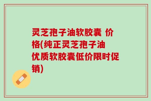 灵芝孢子油软胶囊 价格(纯正灵芝孢子油 优质软胶囊低价限时促销) 灵芝孢子油软胶囊 价格(纯正灵芝孢子油 优质软胶囊低价限时促销)