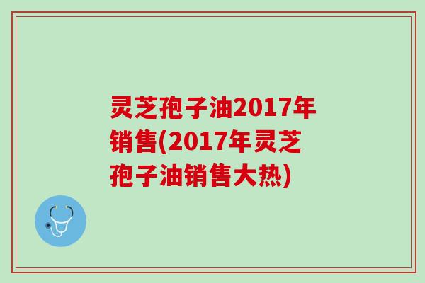 灵芝孢子油2017年销售(2017年灵芝孢子油销售大热)