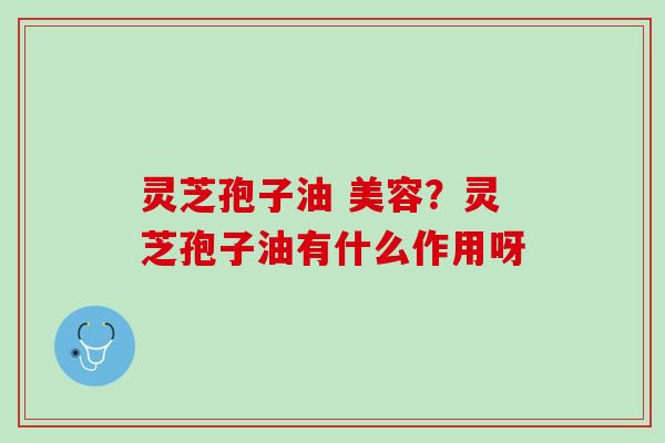 灵芝孢子油 美容？灵芝孢子油有什么作用呀