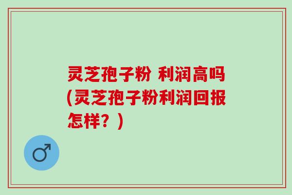 灵芝孢子粉 利润高吗(灵芝孢子粉利润回报怎样？)