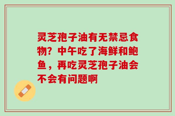 灵芝孢子油有无禁忌食物?中午吃了海鲜和鲍鱼,再吃灵芝孢子油会不会有问题啊 灵芝孢子油有无禁忌食物?中午吃了海鲜和鲍鱼,再吃灵芝孢子油会不会有问题啊