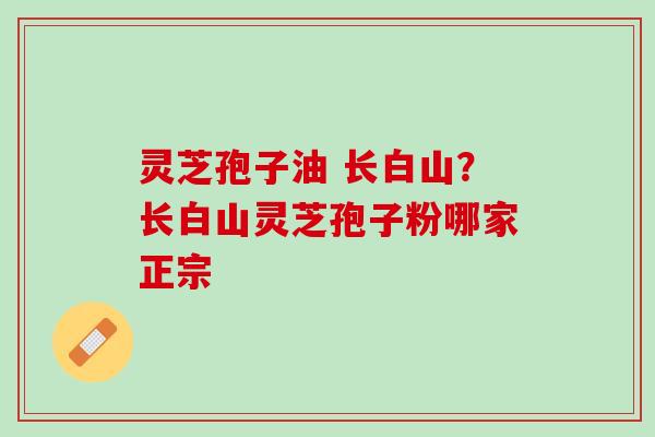 灵芝孢子油 长白山?长白山灵芝孢子粉哪家正宗 灵芝孢子油 长白山?长白山灵芝孢子粉哪家正宗