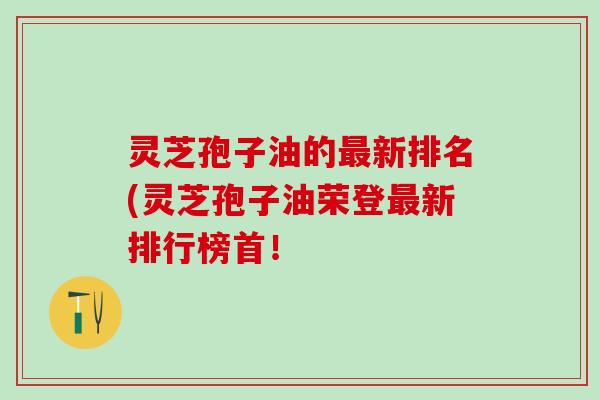 灵芝孢子油的新排名(灵芝孢子油荣登新排行榜首！