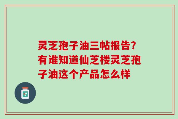 灵芝孢子油三帖报告？有谁知道仙芝楼灵芝孢子油这个产品怎么样