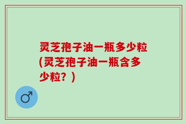 灵芝孢子油一瓶多少粒(灵芝孢子油一瓶含多少粒？)