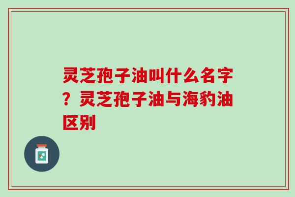 灵芝孢子油叫什么名字？灵芝孢子油与海豹油区别
