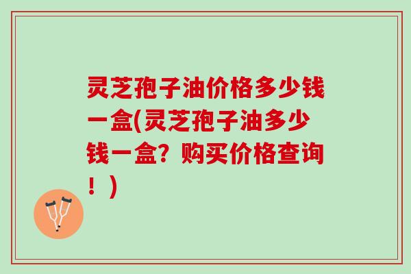 灵芝孢子油价格多少钱一盒(灵芝孢子油多少钱一盒?购买价格查询!) 灵芝孢子油价格多少钱一盒(灵芝孢子油多少钱一盒?购买价格查询!)
