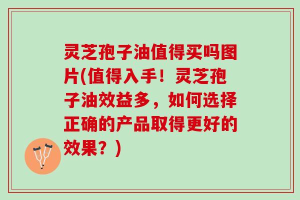 灵芝孢子油值得买吗图片(值得入手！灵芝孢子油效益多，如何选择正确的产品取得更好的效果？)