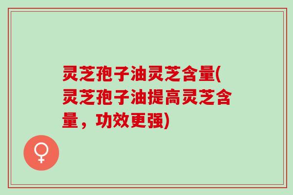 灵芝孢子油灵芝含量(灵芝孢子油提高灵芝含量,功效更强) 灵芝孢子油灵芝含量(灵芝孢子油提高灵芝含量,功效更强)