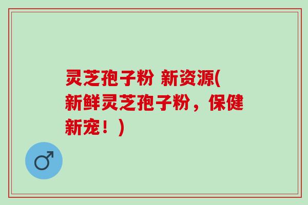 灵芝孢子粉 新资源(新鲜灵芝孢子粉，保健新宠！)