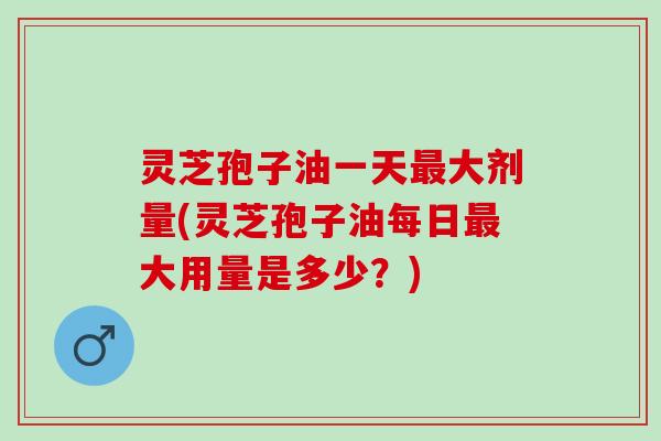 灵芝孢子油一天最大剂量(灵芝孢子油每日最大用量是多少？)