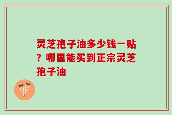 灵芝孢子油多少钱一贴？哪里能买到正宗灵芝孢子油