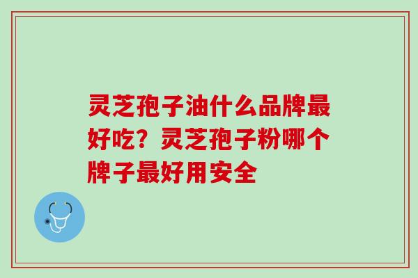 灵芝孢子油什么品牌最好吃？灵芝孢子粉哪个牌子最好用安全
