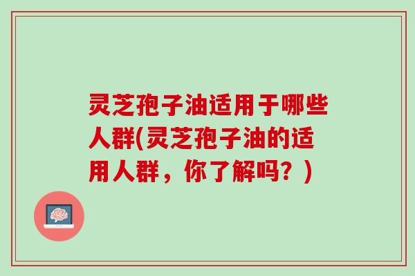 灵芝孢子油适用于哪些人群(灵芝孢子油的适用人群,你了解吗?) 灵芝孢子油适用于哪些人群(灵芝孢子油的适用人群,你了解吗?)