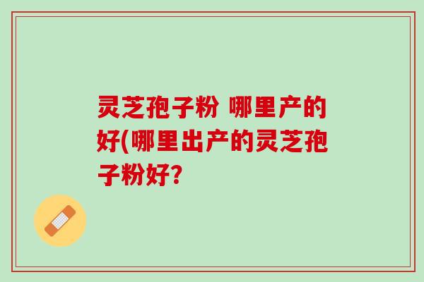 灵芝孢子粉 哪里产的好(哪里出产的灵芝孢子粉好？
