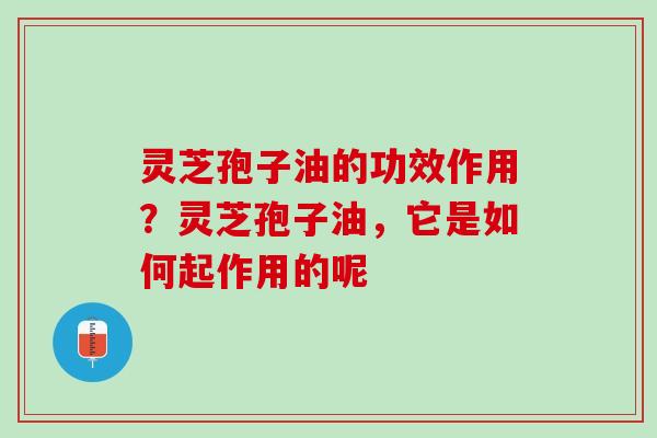 灵芝孢子油的功效作用？灵芝孢子油，它是如何起作用的呢