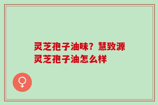 灵芝孢子油味？慧致源灵芝孢子油怎么样
