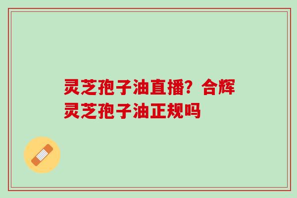 灵芝孢子油直播?合辉灵芝孢子油正规吗 灵芝孢子油直播?合辉灵芝孢子油正规吗